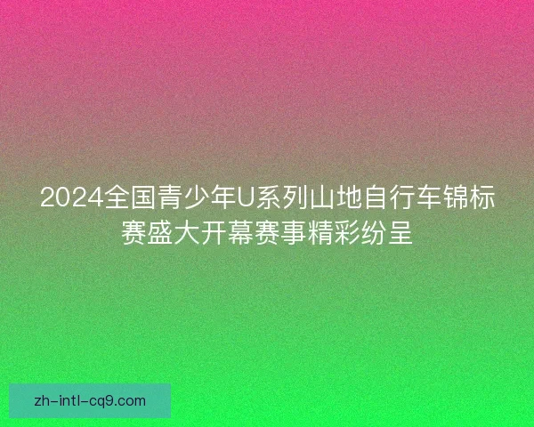 2024全国青少年U系列山地自行车锦标赛盛大开幕赛事精彩纷呈